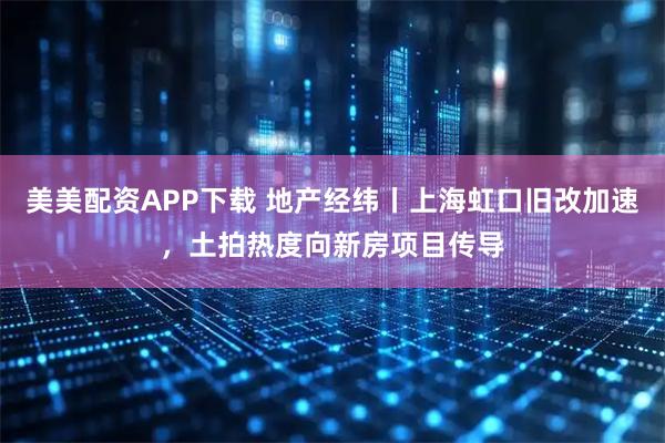美美配资APP下载 地产经纬丨上海虹口旧改加速，土拍热度向新房项目传导