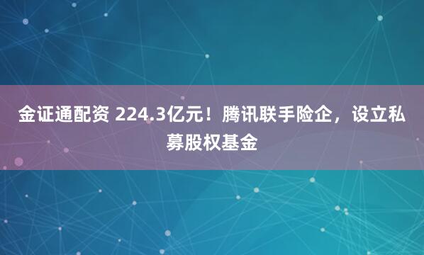 金证通配资 224.3亿元！腾讯联手险企，设立私募股权基金
