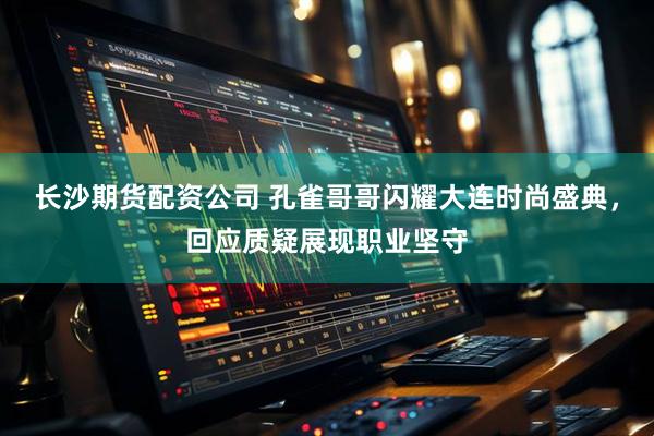 长沙期货配资公司 孔雀哥哥闪耀大连时尚盛典，回应质疑展现职业坚守