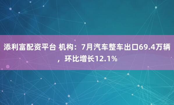 添利富配资平台 机构：7月汽车整车出口69.4万辆，环比增长12.1%