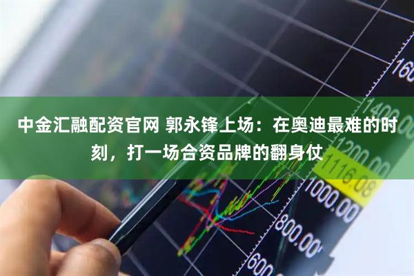 中金汇融配资官网 郭永锋上场：在奥迪最难的时刻，打一场合资品牌的翻身仗