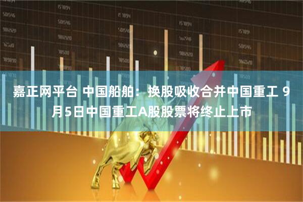嘉正网平台 中国船舶：换股吸收合并中国重工 9月5日中国重工A股股票将终止上市