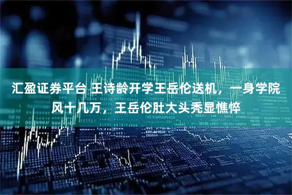 汇盈证券平台 王诗龄开学王岳伦送机,一身学院风十几万,王岳伦肚大头秃显憔悴