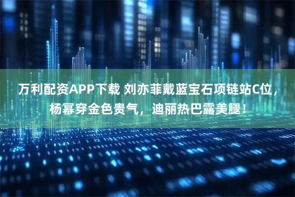 万利配资APP下载 刘亦菲戴蓝宝石项链站C位，杨幂穿金色贵气，迪丽热巴露美腿！