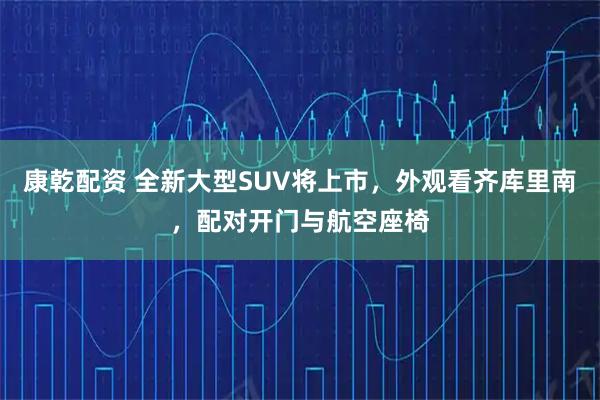 康乾配资 全新大型SUV将上市，外观看齐库里南，配对开门与航空座椅