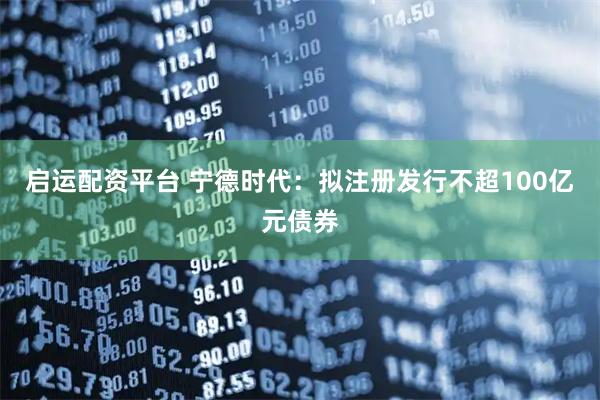 启运配资平台 宁德时代：拟注册发行不超100亿元债券