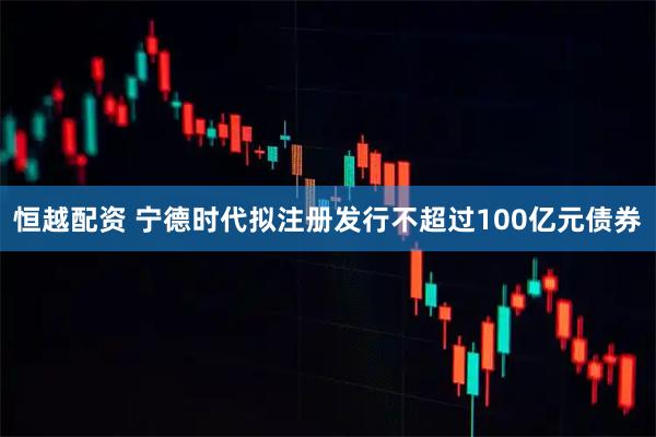 恒越配资 宁德时代拟注册发行不超过100亿元债券