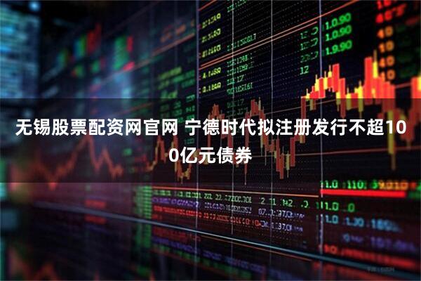 无锡股票配资网官网 宁德时代拟注册发行不超100亿元债券