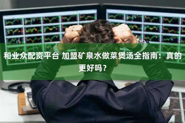 和业众配资平台 加盟矿泉水做菜煲汤全指南：真的更好吗？