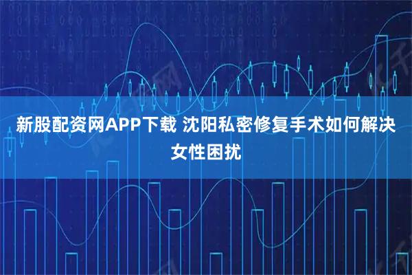新股配资网APP下载 沈阳私密修复手术如何解决女性困扰