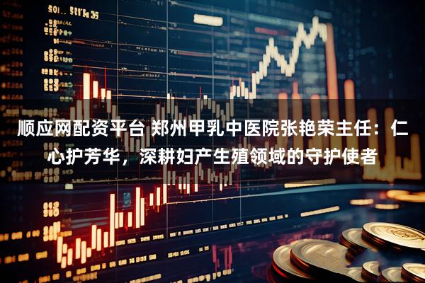 顺应网配资平台 郑州甲乳中医院张艳荣主任：仁心护芳华，深耕妇产生殖领域的守护使者
