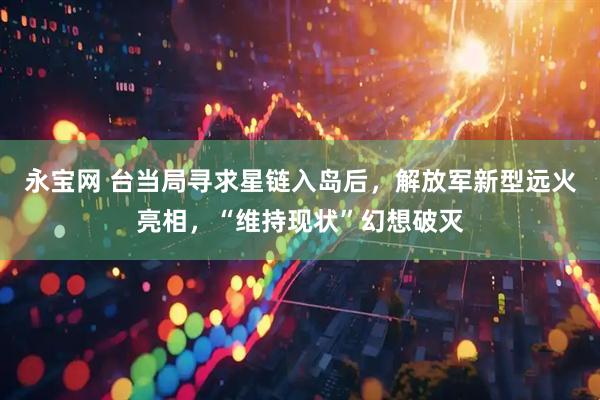 永宝网 台当局寻求星链入岛后，解放军新型远火亮相，“维持现状”幻想破灭