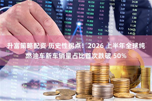 升富策略配资 历史性拐点！2026 上半年全球纯燃油车新车销量占比首次跌破 50%