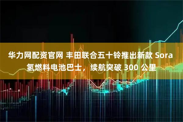 华力网配资官网 丰田联合五十铃推出新款 Sora 氢燃料电池巴士，续航突破 300 公里