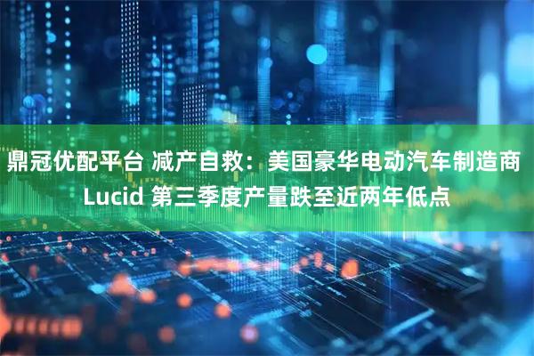 鼎冠优配平台 减产自救：美国豪华电动汽车制造商 Lucid 第三季度产量跌至近两年低点